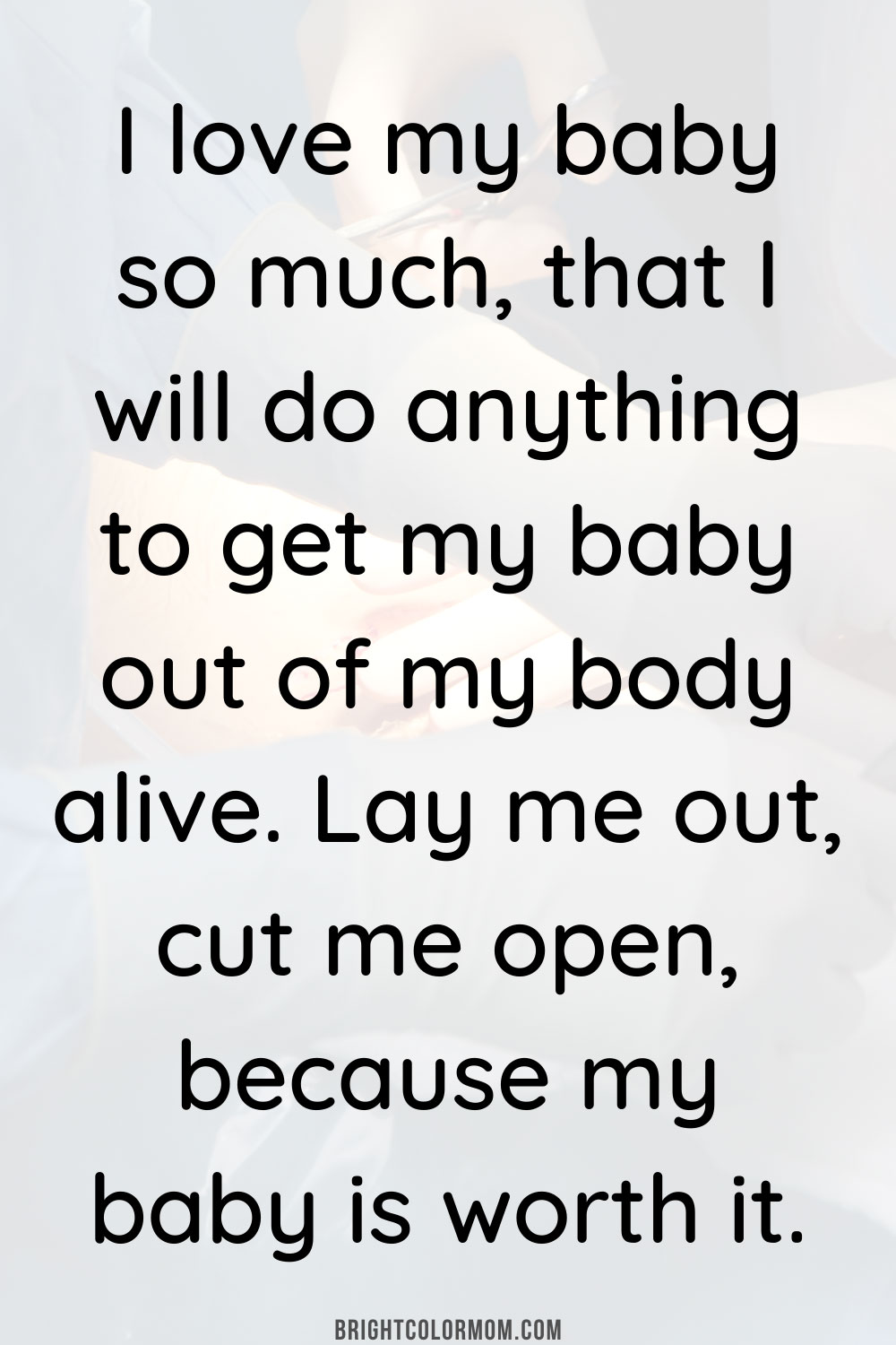 I love my baby so much, that I will do anything to get my baby out of my body alive. Lay me out, cut me open, because my baby is worth it.
