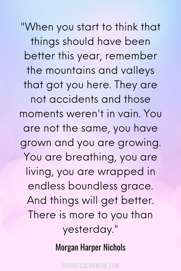 When you start to think that things should have been better this year, remember the mountains and valleys that got you here. They are not accidents and those moments weren't in vain. You are not the same, you have grown and you are growing. You are breathing, you are living, you are wrapped in endless boundless grace. And things will get better. There is more to you than yesterday.