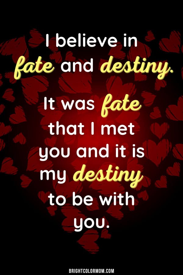 I believe in fate and destiny. It was fate that I met you and it is my destiny to be with you.