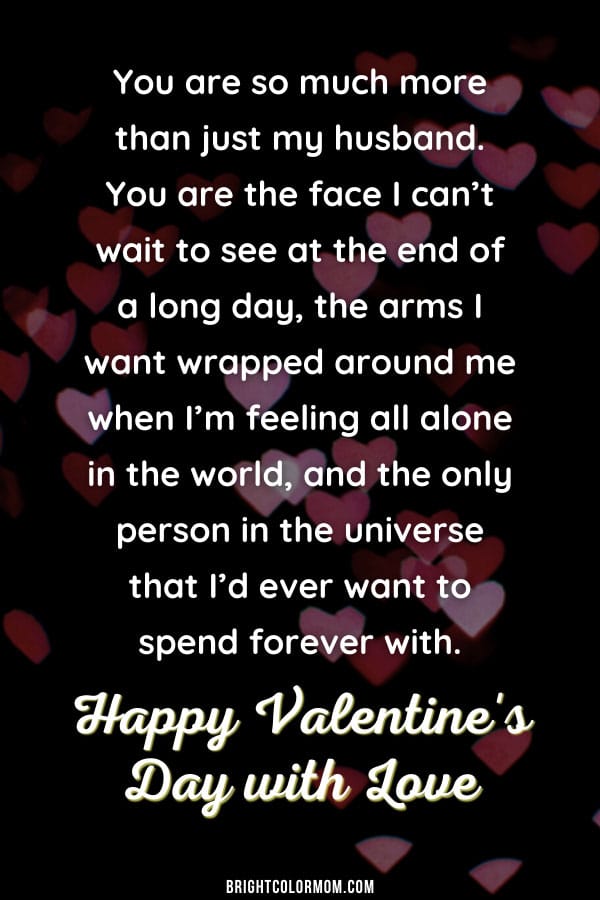 You are so much more than just my husband. You are the face I can't wait to see at the end of a long day, the arms I want wrapped around me when I'm feeling all alone in the world, and the only person in the universe that I'd ever want to spend forever with. Happy Valentine's Day with Love