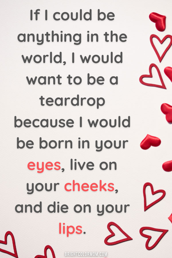 If I could be anything in the world, I would want to be a teardrop because I would be born in your eyes, live on your cheeks, and die on your lips.