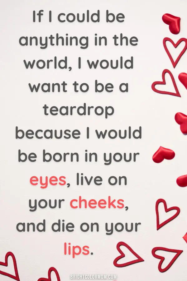 If I could be anything in the world, I would want to be a teardrop because I would be born in your eyes, live on your cheeks, and die on your lips.